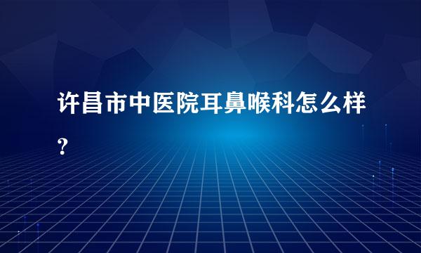 许昌市中医院耳鼻喉科怎么样？