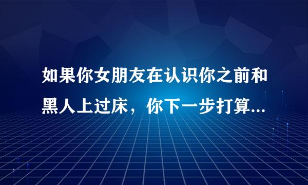 如果你女朋友在认识你之前和黑人上过床，你下一步打算怎么办？