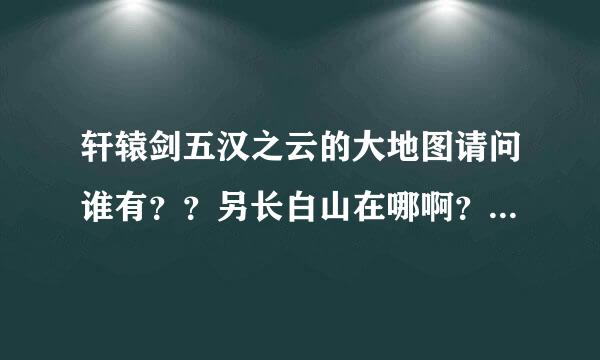 轩辕剑五汉之云的大地图请问谁有？？另长白山在哪啊？怎么走？