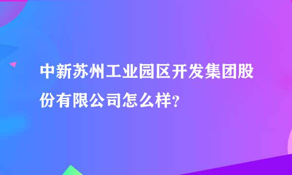 中新苏州工业园区开发集团股份有限公司怎么样？