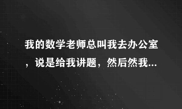 我的数学老师总叫我去办公室，说是给我讲题，然后然我坐在旁边，结果他总是把手放在我的腿侧，我不敢说