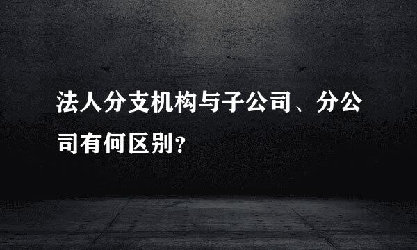 法人分支机构与子公司、分公司有何区别？