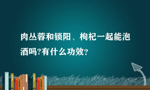 肉丛蓉和锁阳、枸杞一起能泡酒吗?有什么功效？