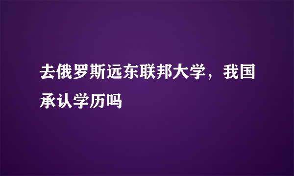 去俄罗斯远东联邦大学，我国承认学历吗