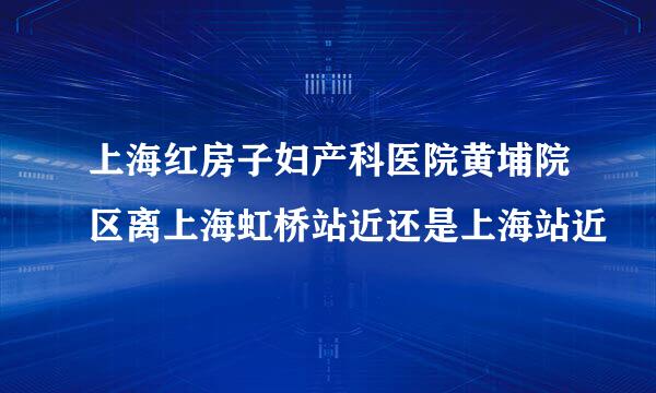 上海红房子妇产科医院黄埔院区离上海虹桥站近还是上海站近