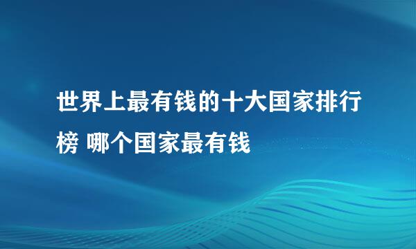 世界上最有钱的十大国家排行榜 哪个国家最有钱