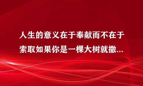 人生的意义在于奉献而不在于索取如果你是一棵大树就撒下一片阴凉如果你是一泓清泉就滋润一方土地 仿照上