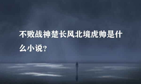 不败战神楚长风北境虎帅是什么小说？