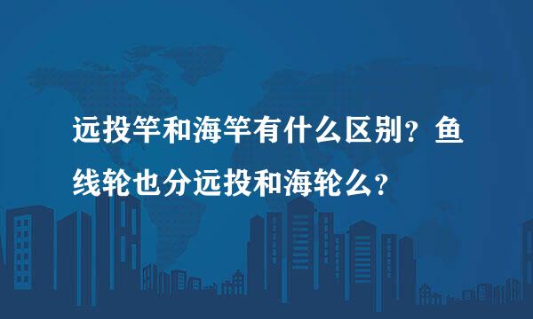 远投竿和海竿有什么区别？鱼线轮也分远投和海轮么？