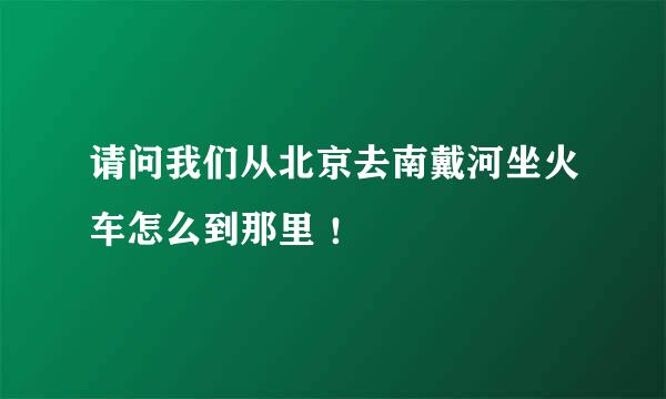 请问我们从北京去南戴河坐火车怎么到那里 ！