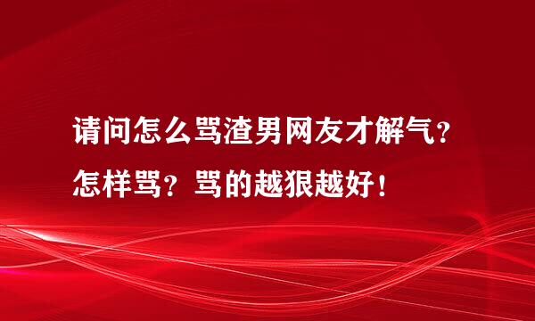 请问怎么骂渣男网友才解气？怎样骂？骂的越狠越好！