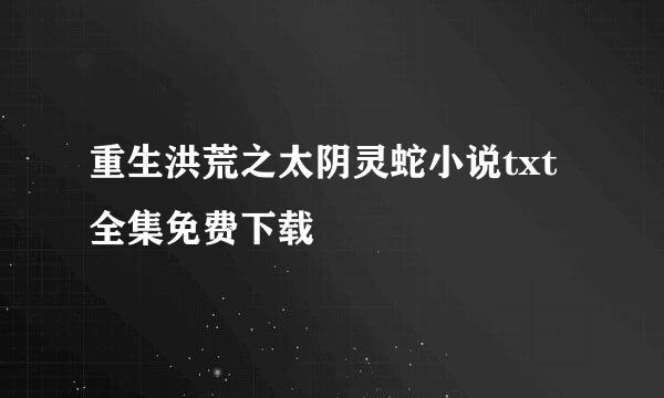 重生洪荒之太阴灵蛇小说txt全集免费下载