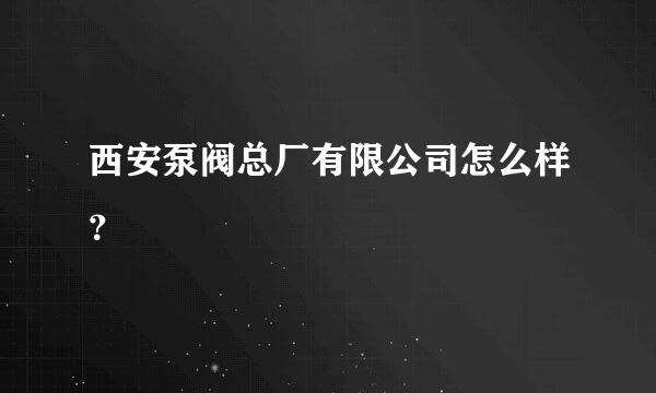 西安泵阀总厂有限公司怎么样？