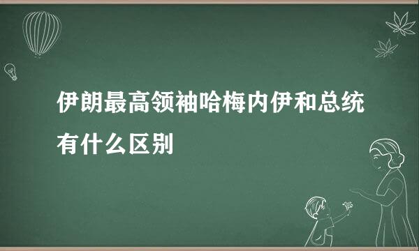 伊朗最高领袖哈梅内伊和总统有什么区别