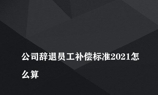 
公司辞退员工补偿标准2021怎么算
