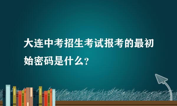 大连中考招生考试报考的最初始密码是什么？