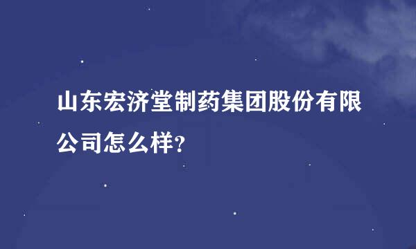 山东宏济堂制药集团股份有限公司怎么样？