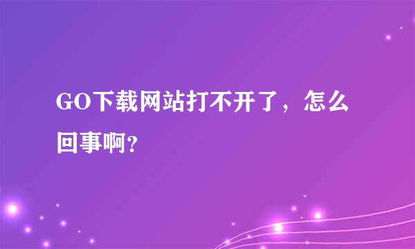 GO下载网站打不开了，怎么回事啊？