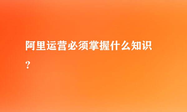 阿里运营必须掌握什么知识 ？