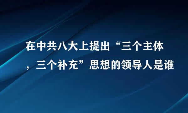 在中共八大上提出“三个主体，三个补充”思想的领导人是谁