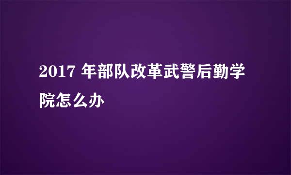 2017 年部队改革武警后勤学院怎么办