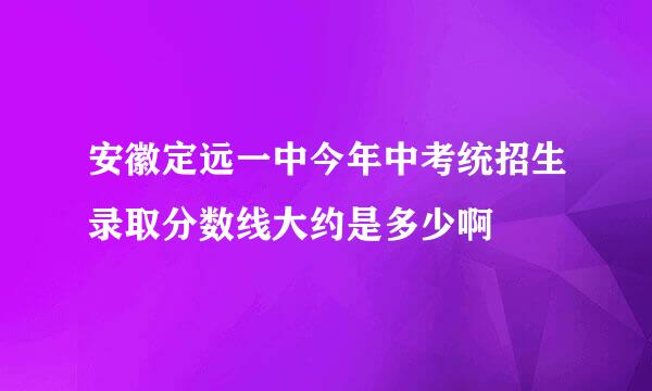 安徽定远一中今年中考统招生录取分数线大约是多少啊