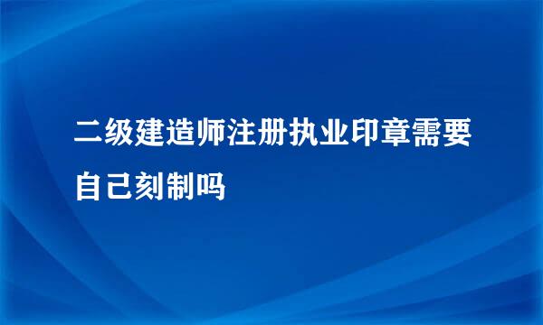 二级建造师注册执业印章需要自己刻制吗