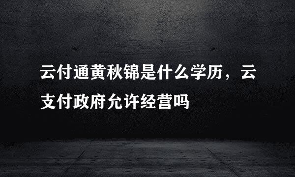 云付通黄秋锦是什么学历，云支付政府允许经营吗