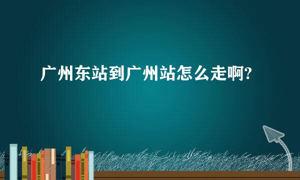 广州东站到广州站怎么走啊?