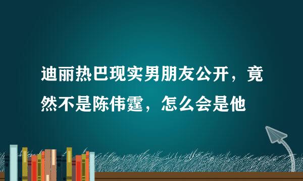 迪丽热巴现实男朋友公开，竟然不是陈伟霆，怎么会是他