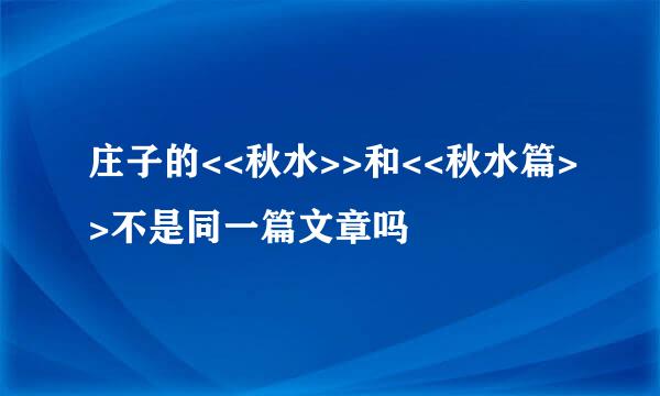 庄子的<<秋水>>和<<秋水篇>>不是同一篇文章吗