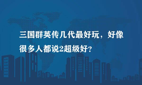 三国群英传几代最好玩，好像很多人都说2超级好？