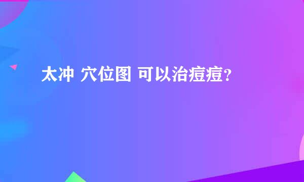 太冲 穴位图 可以治痘痘？