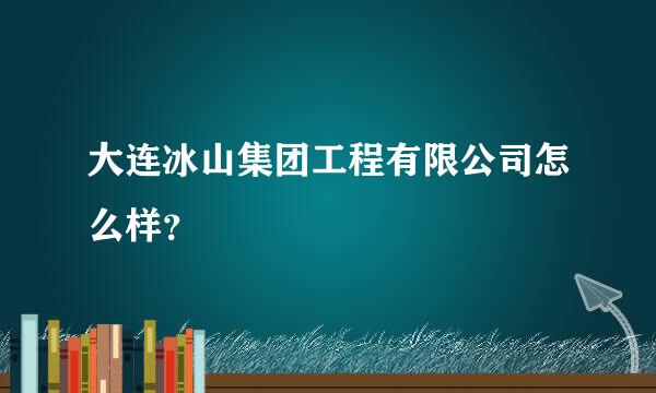 大连冰山集团工程有限公司怎么样？