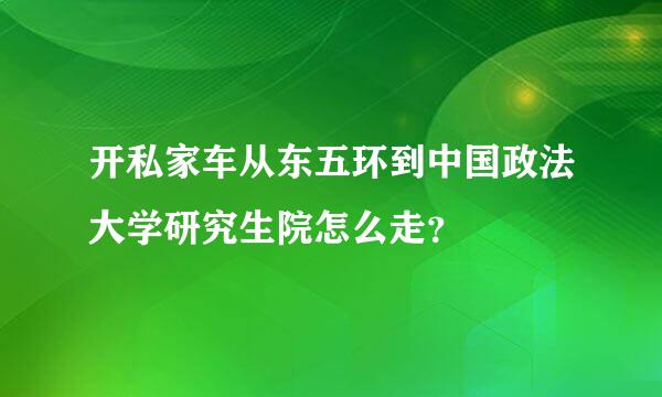 开私家车从东五环到中国政法大学研究生院怎么走？