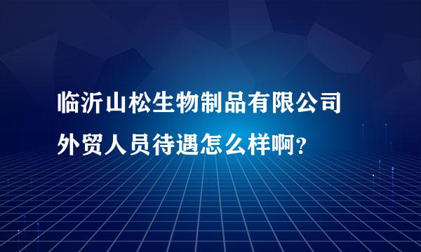 临沂山松生物制品有限公司 外贸人员待遇怎么样啊？