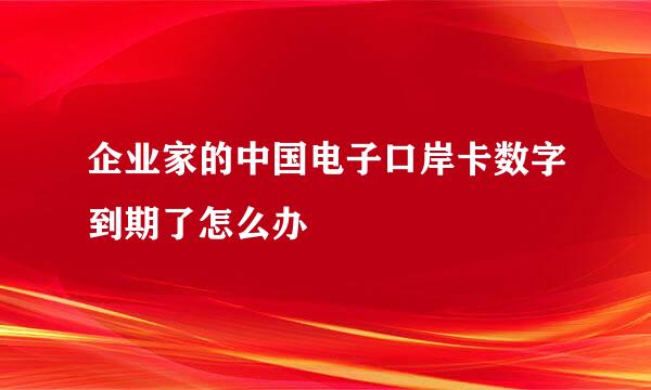 企业家的中国电子口岸卡数字到期了怎么办