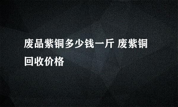 废品紫铜多少钱一斤 废紫铜回收价格