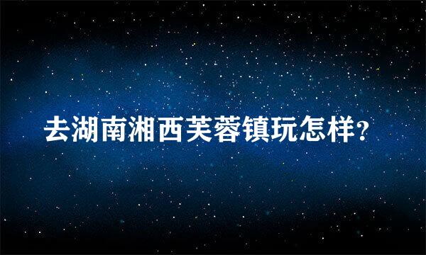 去湖南湘西芙蓉镇玩怎样？