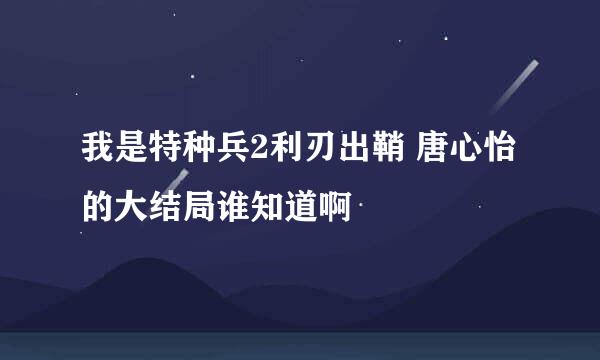 我是特种兵2利刃出鞘 唐心怡的大结局谁知道啊