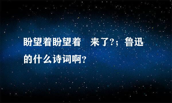 盼望着盼望着   来了?；鲁迅的什么诗词啊？