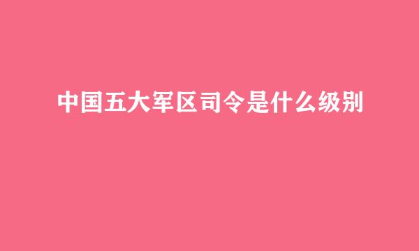 中国五大军区司令是什么级别