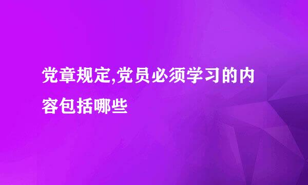 党章规定,党员必须学习的内容包括哪些