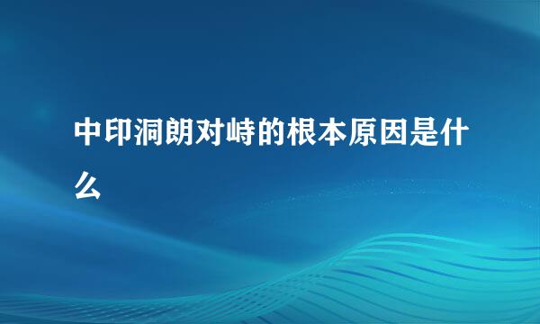 中印洞朗对峙的根本原因是什么