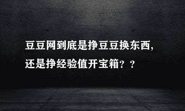 豆豆网到底是挣豆豆换东西,还是挣经验值开宝箱？？