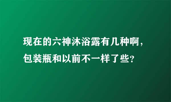 现在的六神沐浴露有几种啊，包装瓶和以前不一样了些？