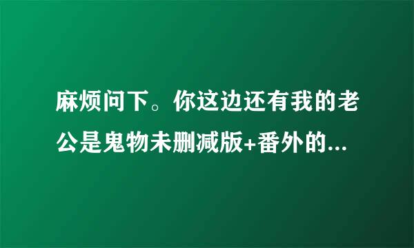 麻烦问下。你这边还有我的老公是鬼物未删减版+番外的TXT吗？