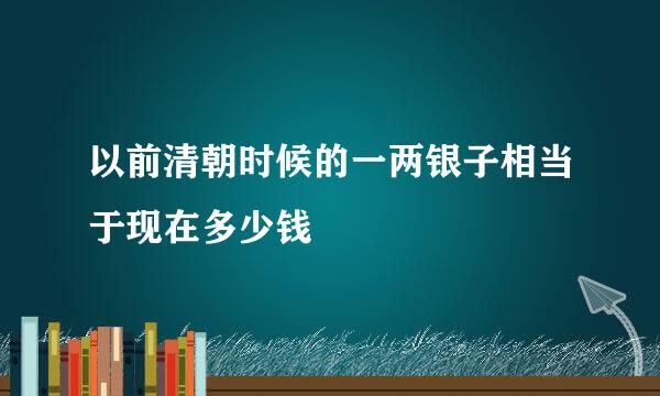 以前清朝时候的一两银子相当于现在多少钱