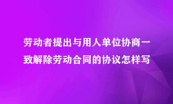 劳动者提出与用人单位协商一致解除劳动合同的协议怎样写