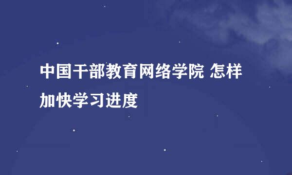 中国干部教育网络学院 怎样加快学习进度